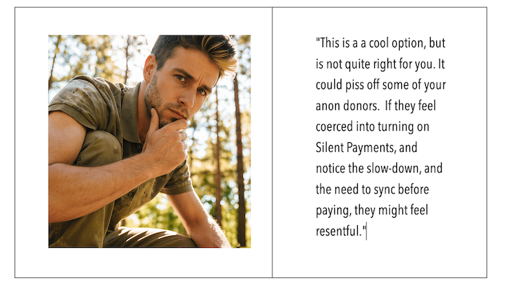 On the left side is a close up of Andrew looking thoughtfully serious.  On the right side, it states: This is a a cool option, but is not quite right for you. It could piss off some of your anon donors.  If they feel coerced into turning on Silent Payments, and notice the slow-down, and the need to sync before paying, they might feel resentful.